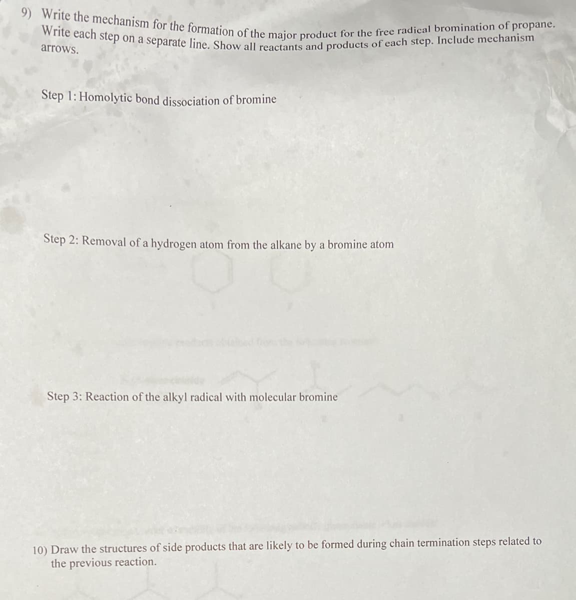 9) Write the mechanism for the formation of the major product for the free radical bromination of propane.
Write each step on a separate line. Show all reactants and products of each step. Include mechanism
arrows.
Step 1: Homolytic bond dissociation of bromine
Step 2: Removal of a hydrogen atom from the alkane by a bromine atom
Step 3: Reaction of the alkyl radical with molecular bromine
10) Draw the structures of side products that are likely to be formed during chain termination steps related to
the previous reaction.
