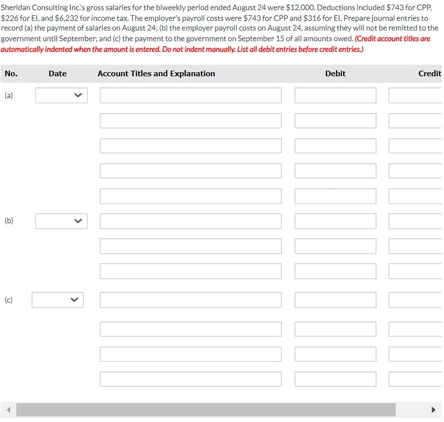 Sheridan Consulting Inc's gross salaries for the biweekly period ended August 24 were $12,000. Deductions included $743 for CPP,
$226 for El, and $6,232 for income tax. The employer's payroll costs were $743 for CPP and $316 for El. Prepare journal entries to
record (a) the payment of salaries on August 24; (b) the employer payroll costs on August 24, assuming they will not be remitted to the
government until September; and (c) the payment to the government on September 15 of all amounts owed. (Credit account titles are
automatically indented when the amount is entered. Do not indent manually. List all debit entries before credit entries.)
No.
(a)
(b)
(c)
Date
<
<
Account Titles and Explanation
Debit
▬▬▬▬
Credit