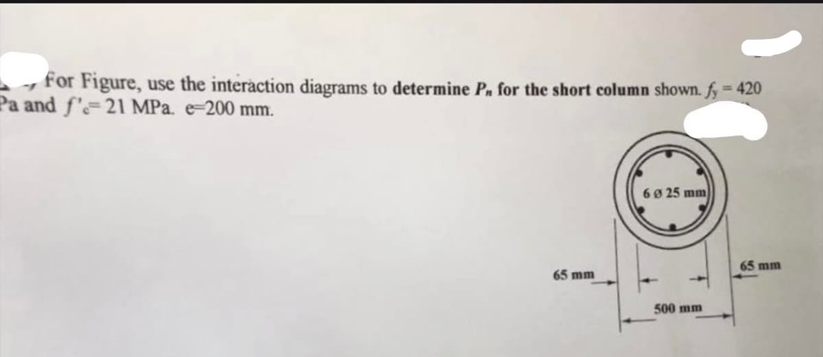 for Figure, use the interaction diagrams to determine P, for the short column shown. fy = 420
Pa and f'-21 MPa. e-200 mm.
65 mm
6 Ø 25 mm
500 mm
65 mm