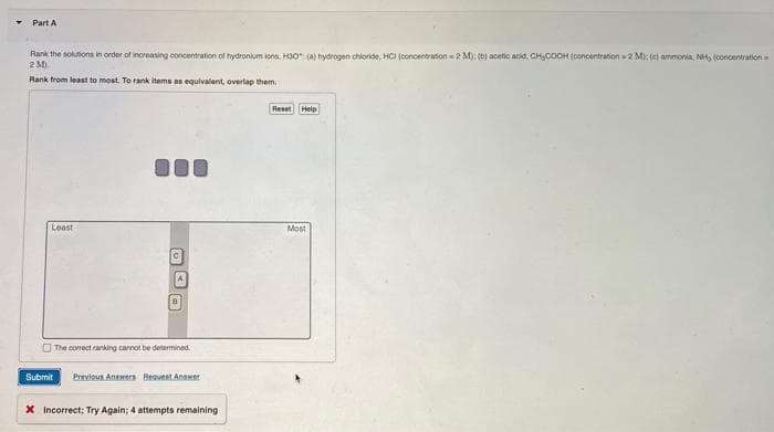 Part A
Rank the solutions in order of increasing concentration of hydronium ions, H30" (a) hydrogen chloride, HCI (concentration 2 M); (b) acetic acid, CH₂COOH (concentration 2 M); (e) ammonia, NH, (concentration
2M)
Rank from least to most. To rank items as equivalent, overlap them.
Least
DO
The correct ranking cannot be determined.
Submit Previous Answers Request Answer
X incorrect; Try Again; 4 attempts remaining
Reset Help
Most