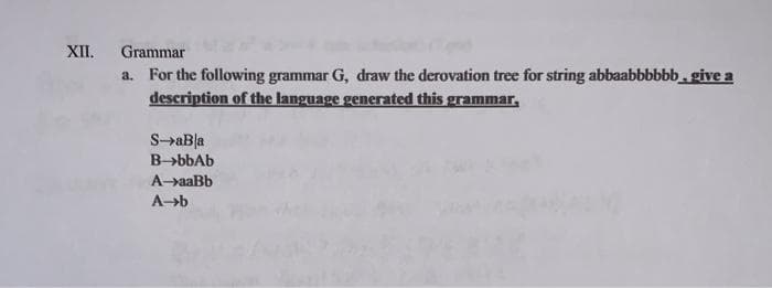 XII.
Grammar
a. For the following grammar G, draw the derovation tree for string abbaabbbbbb, give a
description of the language generated this grammar,
S-aBla
B-bbAb
A-aaBb
A-b