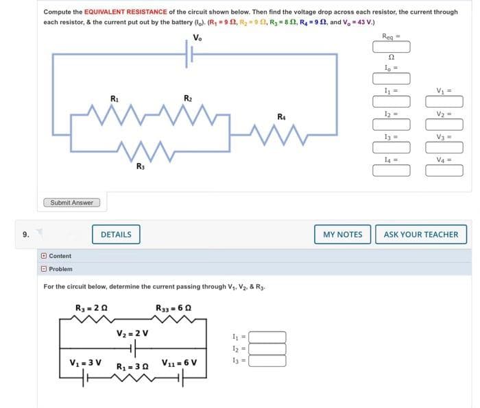 6
Compute the EQUIVALENT RESISTANCE of the circuit shown below. Then find the voltage drop across each resistor, the current through
each resistor, & the current put out by the battery (lo). (R₁ = 92, R₂ =952, R₂ = 852, R₁ = 92, and V₁ = 43 V.)
Vo
R₂
[www.in
Submit Answer
Content
Problem
R₁
DETAILS
V₁ = 3 V
R3
For the circuit below, determine the current passing through V₁, V₂. & R3.
R₂ = 20
R33 = 60
V₂ = 2 V
R₁ = 30
V11= 6 V
I₁
1₂ =
13 =
R4
MY NOTES
·1·1·1·1·1·1
]]]]
ASK YOUR TEACHER