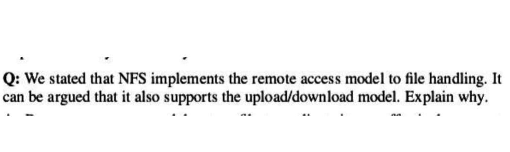 Q: We stated that NFS implements the remote access model to file handling. It
can be argued that it also supports the upload/download model. Explain why.