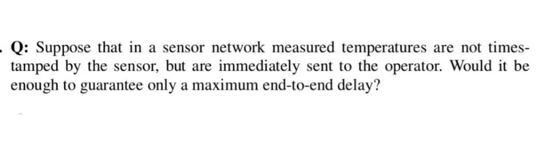 . Q: Suppose that in a sensor network measured temperatures are not times-
tamped by the sensor, but are immediately sent to the operator. Would it be
enough to guarantee only a maximum end-to-end delay?