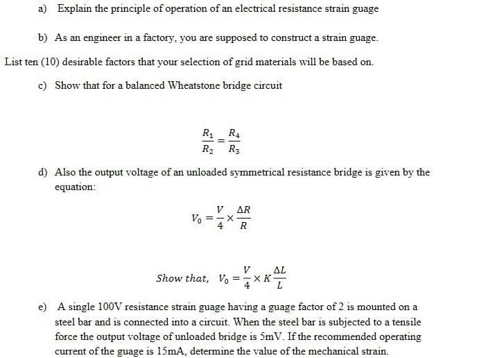 a) Explain the principle of operation of an electrical resistance strain guage
b) As an engineer in a factory, you are supposed to construct a strain guage.
List ten (10) desirable factors that your selection of grid materials will be based on.
c) Show that for a balanced Wheatstone bridge circuit
R1 R4
R2 R3
d) Also the output voltage of an unloaded symmetrical resistance bridge is given by the
equation:
V AR
Vo
4
R
Show that, Vo
V
ΔL
=-X K
e) A single 100V resistance strain guage having a guage factor of 2 is mounted on a
steel bar and is connected into a circuit. When the steel bar is subjected to a tensile
force the output voltage of unloaded bridge is 5mV. If the recommended operating
current of the guage is 15mA, determine the value of the mechanical strain.
||
