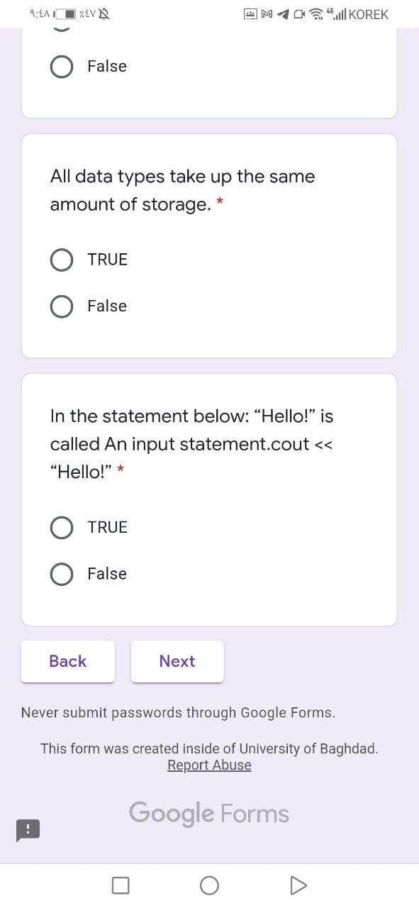 9:EA O %EV N
2 M1O .ll KOREK
O False
All data types take up the same
amount of storage. *
TRUE
False
In the statement below: "Hello!" is
called An input statement.cout <<
"Hello!"
TRUE
O False
Back
Next
Never submit passwords through Google Forms.
This form was created inside of University of Baghdad.
Report Abuse
Google Forms
