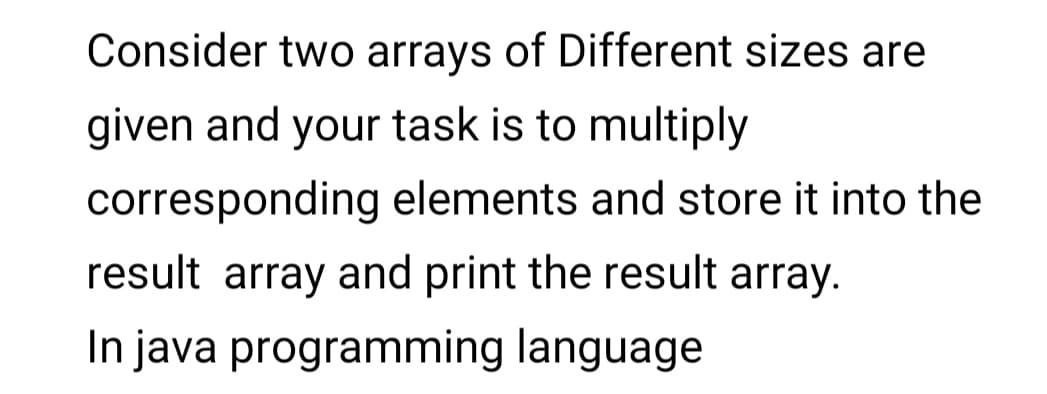 Consider two arrays of Different sizes are
given and your task is to multiply
corresponding elements and store it into the
result array and print the result array.
In java programming language
