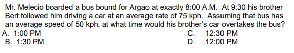 Mr. Melecio boarded a bus bound for Argao at exactly 8:00 A.M. At 9:30 his brother
Bert followed him driving a car at an average rate of 75 kph. Assuming that bus has
an average speed of 50 kph, at what time would his brother's car overtakes the bus?
А. 1:00 РМ
В. 1:30 РМ
C. 12:30 PM
D. 12:00 PM
