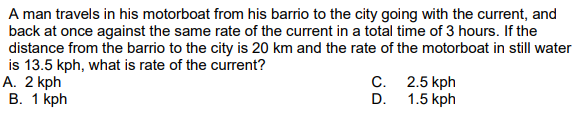 A man travels in his motorboat from his barrio to the city going with the current, and
back at once against the same rate of the current in a total time of 3 hours. If the
distance from the barrio to the city is 20 km and the rate of the motorboat in still water
is 13.5 kph, what is rate of the current?
А. 2 kph
В. 1 kph
C. 2.5 kph
1.5 kph
D.
