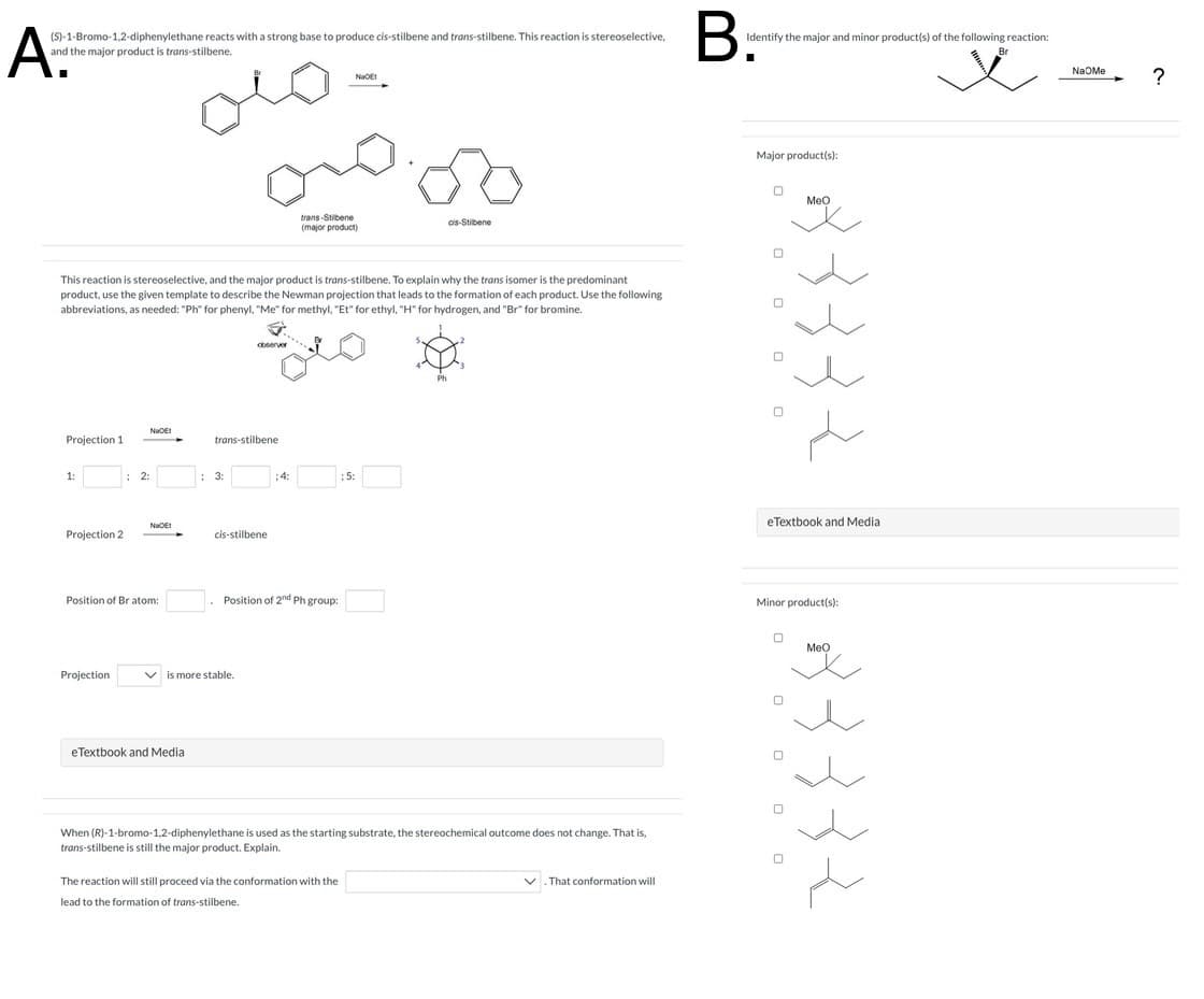 A
(S)-1-Bromo-1,2-diphenylethane reacts with a strong base to produce cis-stilbene and trans-stilbene. This reaction is stereoselective.
and the major product is trans-stilbene.
NOE
B.
Identify the major and minor product(s) of the following reaction:
Br
trans-Stibene
(major product)
cis-Stibene
This reaction is stereoselective, and the major product is trans-stilbene. To explain why the trans isomer is the predominant
product, use the given template to describe the Newman projection that leads to the formation of each product. Use the following
abbreviations, as needed: "Ph" for phenyl, "Me" for methyl, "Et" for ethyl, "H" for hydrogen, and "Br" for bromine.
observer
Nat
Projection 1
trans-stilbene
1:
: 2:
3:
:4:
5:
ΝΙΚΟΕΙ
Projection 2
cis-stilbene
Position of Br atom:
Position of 2nd Ph group:
Projection
is more stable.
eTextbook and Media
Ph
When (R)-1-bromo-1,2-diphenylethane is used as the starting substrate, the stereochemical outcome does not change. That is,
trans-stilbene is still the major product. Explain.
The reaction will still proceed via the conformation with the
lead to the formation of trans-stilbene.
That conformation will
Major product(s):
183332
eTextbook and Media
Minor product(s):
0
MeO
سلام
Na Me
?