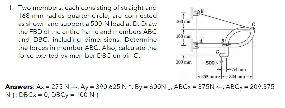 1. Two members, each consisting of straight and
168-mm radius quarter-circle, are connected
as shown and support a 500-N load at D. Draw
the FBD of the entire frame and members ABC
and DBC, including dimensions. Determine
the forces in member ABC. Also, calculate the
force exerted by member DBC on pin C.
168 mm
C
168 mm
A
B
100 mm
500 N
-- 54 mm
+252 mm+
324 mm
Answers: Ax = 275 N →, Ay = 390.625 N ↑, By = 600N Į, ABCX = 375N+, ABCY = 209.375
N ↑; DBCX = 0, DBCY = 100 N↑
%|
