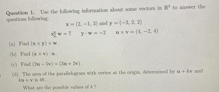 Question 1. Use the following information about some vectors in R to answer the
questions following:
x = (2, –1, 3) and y = (-3, 2, 2)
u x v = (4, –2, 4)
X[ w =7
y w=-2
(a) Find (x x y) × w.
(b) Find (x × v) - u.
(c) Find (2u - 5v) × (3u + 2v).
(d) The area of the parallelogram with vertex at the origin, determined by u+ kv and
ku + v is 48.
What are the possible values of k?
