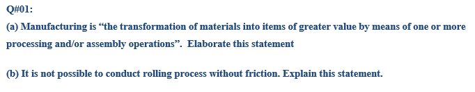 Q#01:
(a) Manufacturing is “the transformation of materials into items of greater value by means of one or more
processing and/or assembly operations“. Elaborate this statement
(b) It is not possible to conduct rolling process without friction. Explain this statement.
