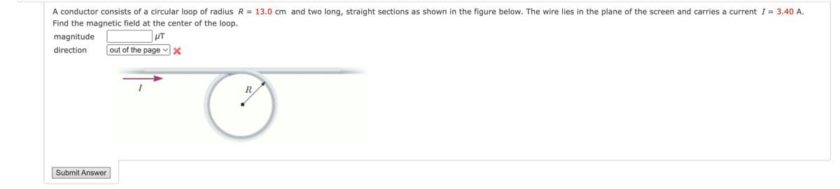 A conductor consists of a circular loop of radius R = 13.0 cm and two long, straight sections as shown in the figure below. The wire lies in the plane of the screen and carries a current I = 3.40 A.
Find the magnetic field at the center of the loop.
magnitude
HT
direction
out of the page X
Submit Answer
I
R
Ⓒ