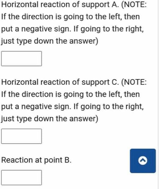 Horizontal reaction of support A. (NOTE:
If the direction is going to the left, then
put a negative sign. If going to the right,
just type down the answer)
Horizontal reaction of support C. (NOTE:
If the direction is going to the left, then
put a negative sign. If going to the right,
just type down the answer)
Reaction at point B.
