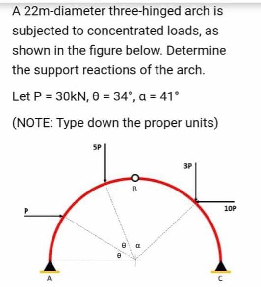 A 22m-diameter three-hinged arch is
subjected to concentrated loads, as
shown in the figure below. Determine
the support reactions of the arch.
Let P = 30KN, 0 = 34°, a = 41°
(NOTE: Type down the proper units)
5P
3P
B
10P
e a
e
A
