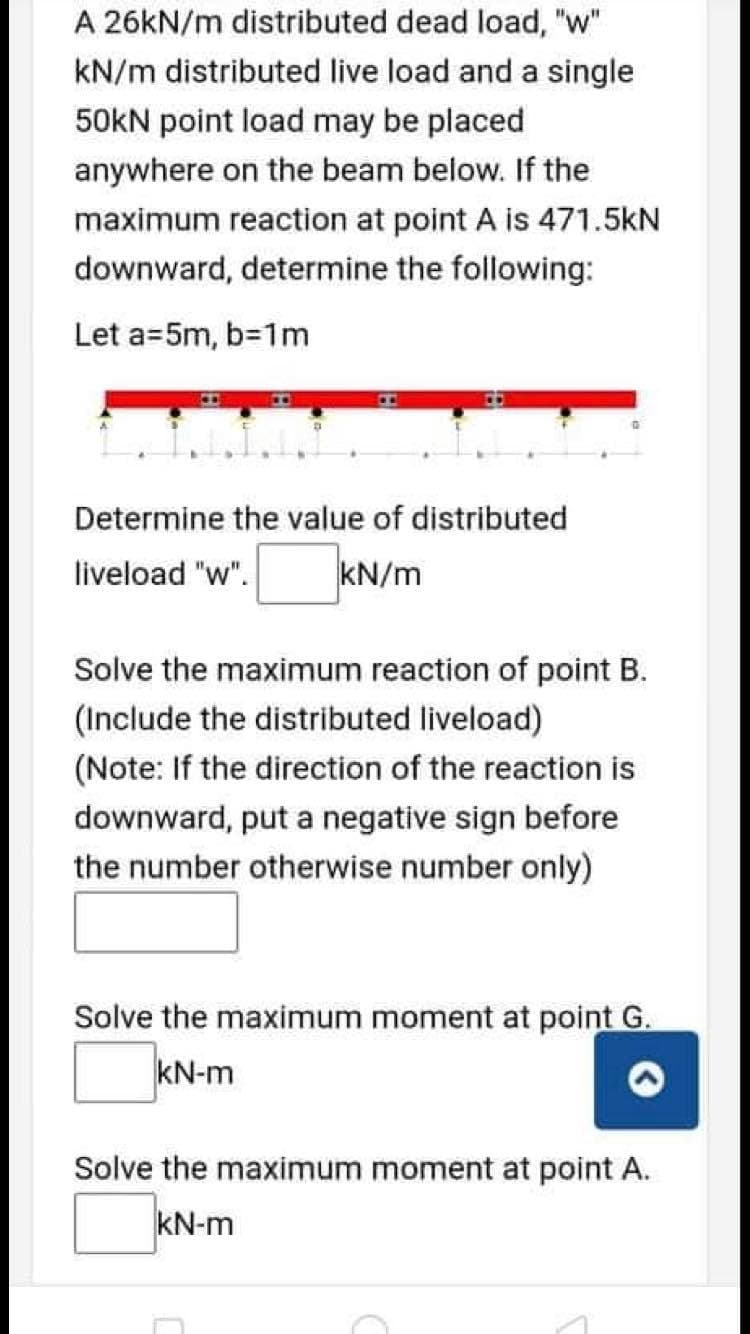 A 26KN/m distributed dead load, "w"
kN/m distributed live load and a single
50kN point load may be placed
anywhere on the beam below. If the
maximum reaction at point A is 471.5kN
downward, determine the following:
Let a=5m, b=1m
Determine the value of distributed
liveload "w".
kN/m
Solve the maximum reaction of point B.
(Include the distributed liveload)
(Note: If the direction of the reaction is
downward, put a negative sign before
the number otherwise number only)
Solve the maximum moment at point G.
kN-m
Solve the maximum moment at point A.
kN-m
