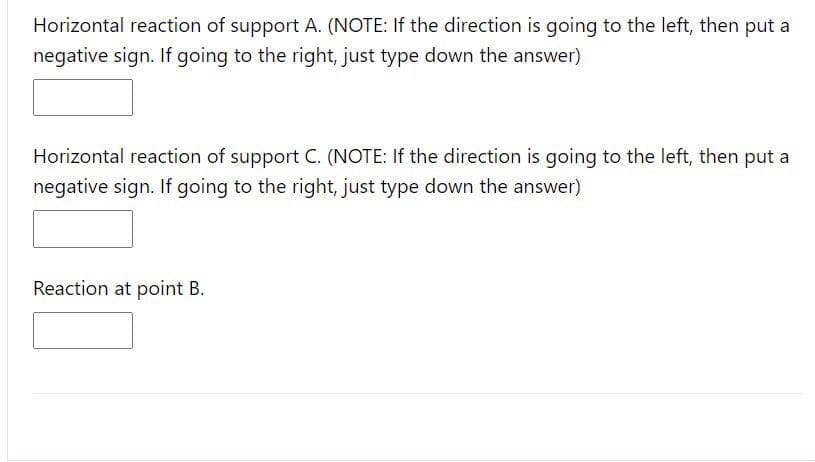Horizontal reaction of support A. (NOTE: If the direction is going to the left, then put a
negative sign. If going to the right, just type down the answer)
Horizontal reaction of support C. (NOTE: If the direction is going to the left, then put a
negative sign. If going to the right, just type down the answer)
Reaction at point B.
