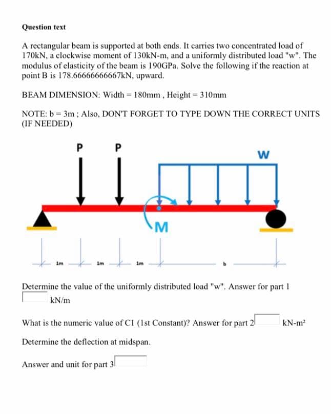 Question text
A rectangular beam is supported at both ends. It carries two concentrated load of
170KN, a clockwise moment of 130kN-m, and a uniformly distributed load "w". The
modulus of elasticity of the beam is 190GP.. Solve the following if the reaction at
point B is 178.66666666667KN, upward.
BEAM DIMENSION: Width = 180mm , Height = 310mm
NOTE: b = 3m; Also, DON'T FORGET TO TYPE DOWN THE CORRECT UNITS
(IF NEEDED)
w
M
Im
Im
im
Determine the value of the uniformly distributed load "w". Answer for part 1
kN/m
What is the numeric value of C1 (Ist Constant)? Answer for part 2
kN-m2
Determine the deflection at midspan.
Answer and unit for part 31
