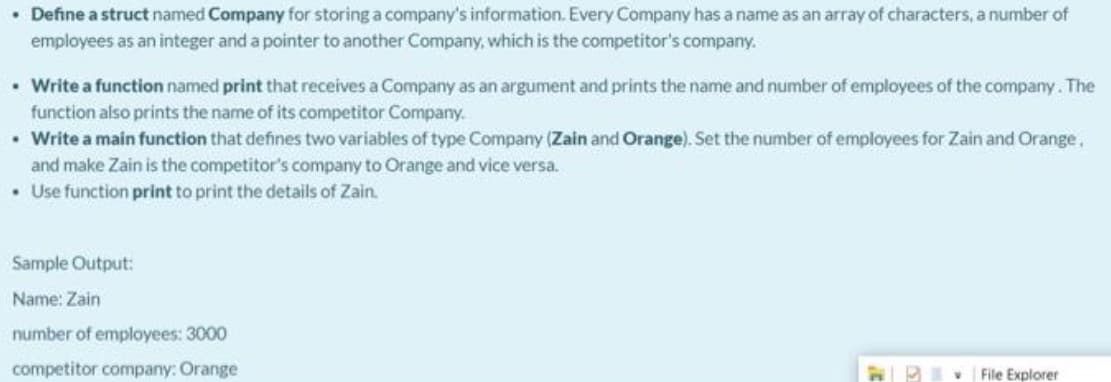 • Define a struct named Company for storing a company's information. Every Company has a name as an array of characters, a number of
employees as an integer and a pointer to another Company, which is the competitor's company.
• Write a function named print that receives a Company as an argument and prints the name and number of employees of the company. The
function also prints the name of its competitor Company.
• Write a main function that defines two variables of type Company (Zain and Orange). Set the number of employees for Zain and Orange,
and make Zain is the competitor's company to Orange and vice versa.
• Use function print to print the details of Zain.
Sample Output:
Name: Zain
number of employees: 3000
competitor company: Orange
File Explorer
