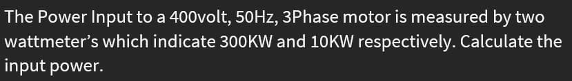 The Power Input to a 400volt, 50HZ, 3Phase motor is measured by two
wattmeter's which indicate 300KW and 10KW respectively. Calculate the
input power.
