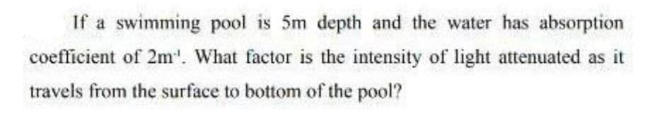 If a swimming pool is 5m depth and the water has absorption
coefficient of 2m'. What factor is the intensity of light attenuated as it
travels from the surface to bottom of the pool?
