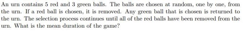 An urn contains 5 red and 3 green balls. The balls are chosen at random, one by one, from
the urn. If a red ball is chosen, it is removed. Any green ball that is chosen is returned to
the urn. The selection process continues until all of the red balls have been removed from the
urn. What is the mean duration of the game?
