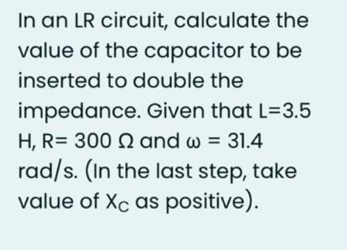 In an LR circuit, calculate the
value of the capacitor to be
inserted to double the
impedance. Given that L=3.5
H, R= 300 Q and w = 31.4
rad/s. (In the last step, take
value of Xc as positive).
