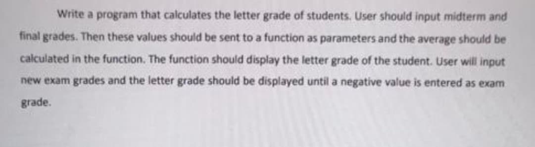 Write a program that calculates the letter grade of students. User should input midterm and
final grades. Then these values should be sent to a function as parameters and the average should be
calculated in the function. The function should display the letter grade of the student. User will input
new exam grades and the letter grade should be displayed until a negative value is entered as exam
grade.
