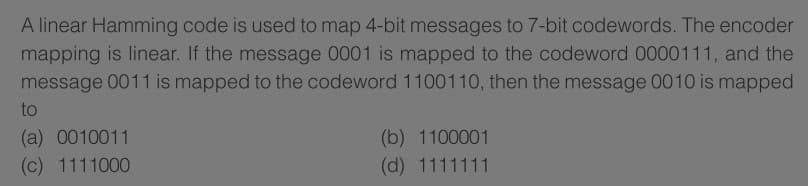 A linear Hamming code is used to map 4-bit messages to 7-bit codewords. The encoder
mapping is linear. If the message 0001 is mapped to the codeword 0000111, and the
message 0011 is mapped to the codeword 1100110, then the message 0010 is mapped
to
(a) 0010011
(c) 1111000
(b) 1100001
(d) 1111111
