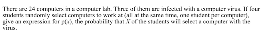 There are 24 computers in a computer lab. Three of them are infected with a computer virus. If four
students randomly select computers to work at (all at the same time, one student per computer),
give an expression for p(x), the probability that X of the students will select a computer with the
virus.
