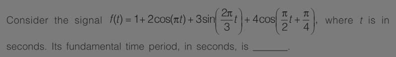 2T
TC
Consider the signal f(t) = 1+2cos(rt) +3sin
t
+4cost
where t is in
4.
%3D
seconds. Its fundamental time period, in seconds, is
