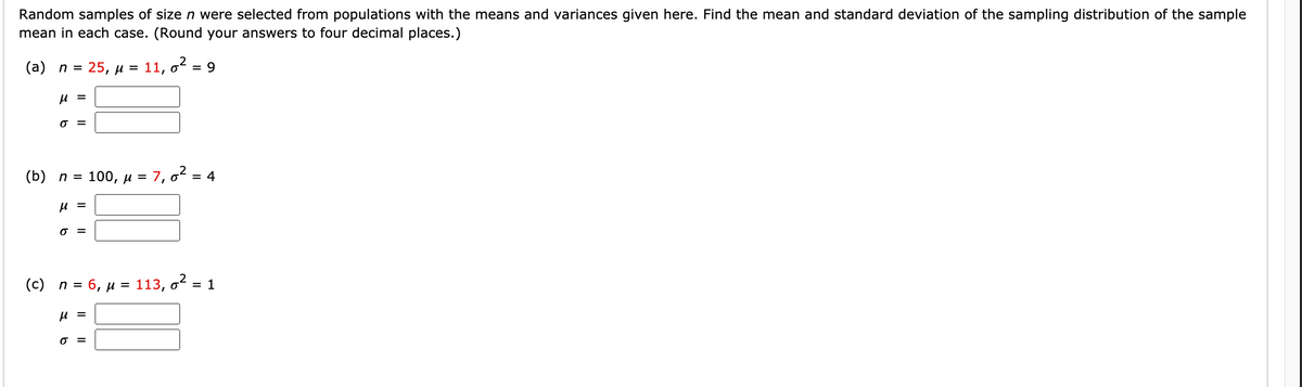 Random samples of size n were selected from populations with the means and variances given here. Find the mean and standard deviation of the sampling distribution of the sample
mean in each case. (Round your answers to four decimal places.)
(а) п %3D
25, и %3
11, o
= 9
u =
O =
(b) п %3
100, u = 7, 62 = 4
u =
O =
(c) n = 6, µ = 113, o = 1
%D
u =
O =
