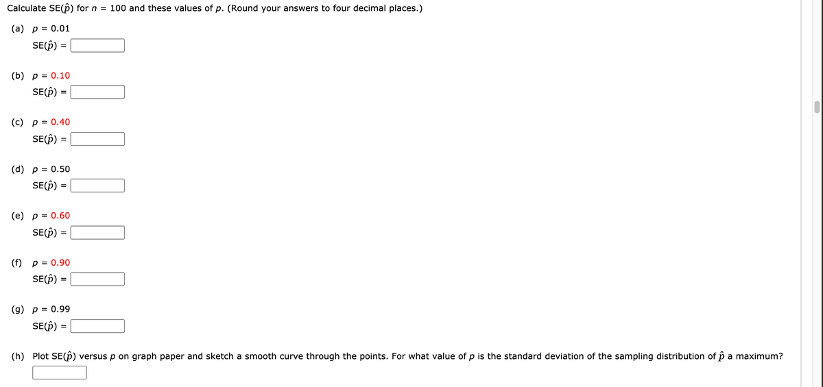 Calculate SE(p) for n =
100 and these values of p. (Round your answers to four decimal places.)
(а) р %3D 0.01
SE(Ê)
=
(b) р %3D 0.10
SE(Î)
%3D
(с) р%3D 0.40
SE(Î)
(d) р %3D 0.50
SE(Ô) =
(е) р %3D 0.60
SE(Ê)
=
(f)
p = 0.90
SE(Î)
%3D
(g) p = 0.99
SE(p) =
(h) Plot SE(p) versus p on graph paper and sketch a smooth curve through the points. For what value of p is the standard deviation of the sampling distribution of p a maximum?
