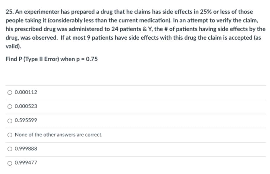 25. An experimenter has prepared a drug that he claims has side effects in 25% or less of those
people taking it (considerably less than the current medication). In an attempt to verify the claim,
his prescribed drug was administered to 24 patients & Y, the # of patients having side effects by the
drug, was observed. If at most 9 patients have side effects with this drug the claim is accepted (as
valid).
Find P (Type II Error) when p = 0.75
0.000112
0.000523
O 0.595599
None of the other answers are correct.
O 0.999888
O 0.999477
