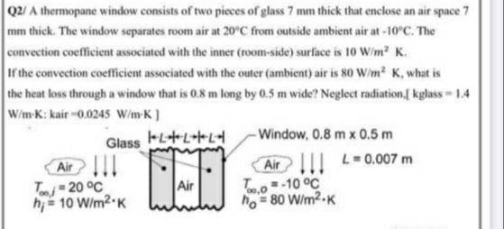 Q2/ A thermopane window consists of two pieces of glass 7 mm thick that enclose an air space 7
mm thick. The window separates room air at 20°C from outside ambient air at -10°C. The
convection coefficient associated with the inner (room-side) surface is 10 W/m? K.
If the convection coefficient associated with the outer (ambient) air is 80 W/m? K, what is
the heat loss through a window that is 0.8 m long by 0.5 m wide? Neglect radiation,[ kglass- 1.4
W/m-K: kair -0.0245 W/m-K]
Window, 0.8 m x 0.5 m
Glass
Air
T 20 °C
hi = 10 W/m2 K
Air L=0.007 m
To-10 °C
ho = 80 W/m2-K
Air
