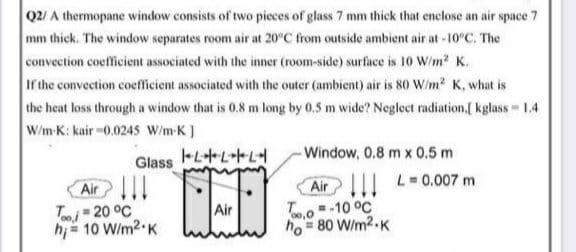 Q2/ A thermopane window consists of two pieces of glass 7 mm thick that enclose an air space 7
mm thick. The window separates room air at 20°C from outside ambient air at -10°C. The
convection coefficient associated with the inner (room-side) surface is 10 W/m2 K.
If the convection coefficient associated with the outer (ambient) air is 80 W/m? K, what is
the heat loss through a window that is 0.8 m long by 0.5 m wide? Neglect radiation,[ kglass 1.4
W/m-K: kair -0.024S W/m-K)
- Window, 0,8 m x 0.5 m
III L0.007 m
Glass LL
Air ||!
T- 20 °C
h= 10 W/m2 K
Air
To-10 °C
ho = 80 W/m2.K
Air
