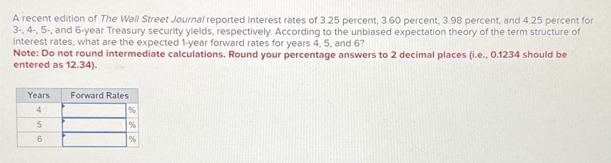 A recent edition of The Wall Street Journal reported interest rates of 3.25 percent, 3.60 percent, 3.98 percent, and 4.25 percent for
3-, 4-, 5-, and 6-year Treasury security yields, respectively. According to the unbiased expectation theory of the term structure of
interest rates, what are the expected 1-year forward rates for years 4, 5, and 6?
Note: Do not round intermediate calculations. Round your percentage answers to 2 decimal places (i.e., 0.1234 should be
entered as 12.34).
Years
4
5
6
()
Forward Rates
%
%
%