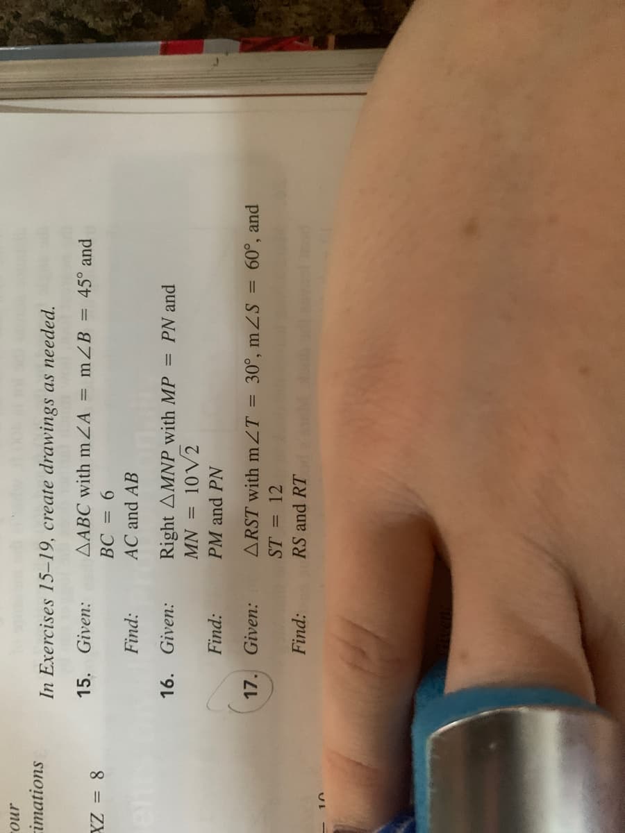 no
imations
In Exercises 15-19, create drawings as needed.
15.
Given:
AABC with mZA = mZB = 45° and
9 =
AC and AB
Find:
16.
Given:
Right AMNP with MP
PN and
10V2
= NW
PM and PN
Find:
Given:
ARST with mZT = 30°, mZS = 60°, and
ST = 12
Find:
RS and RT
UL
