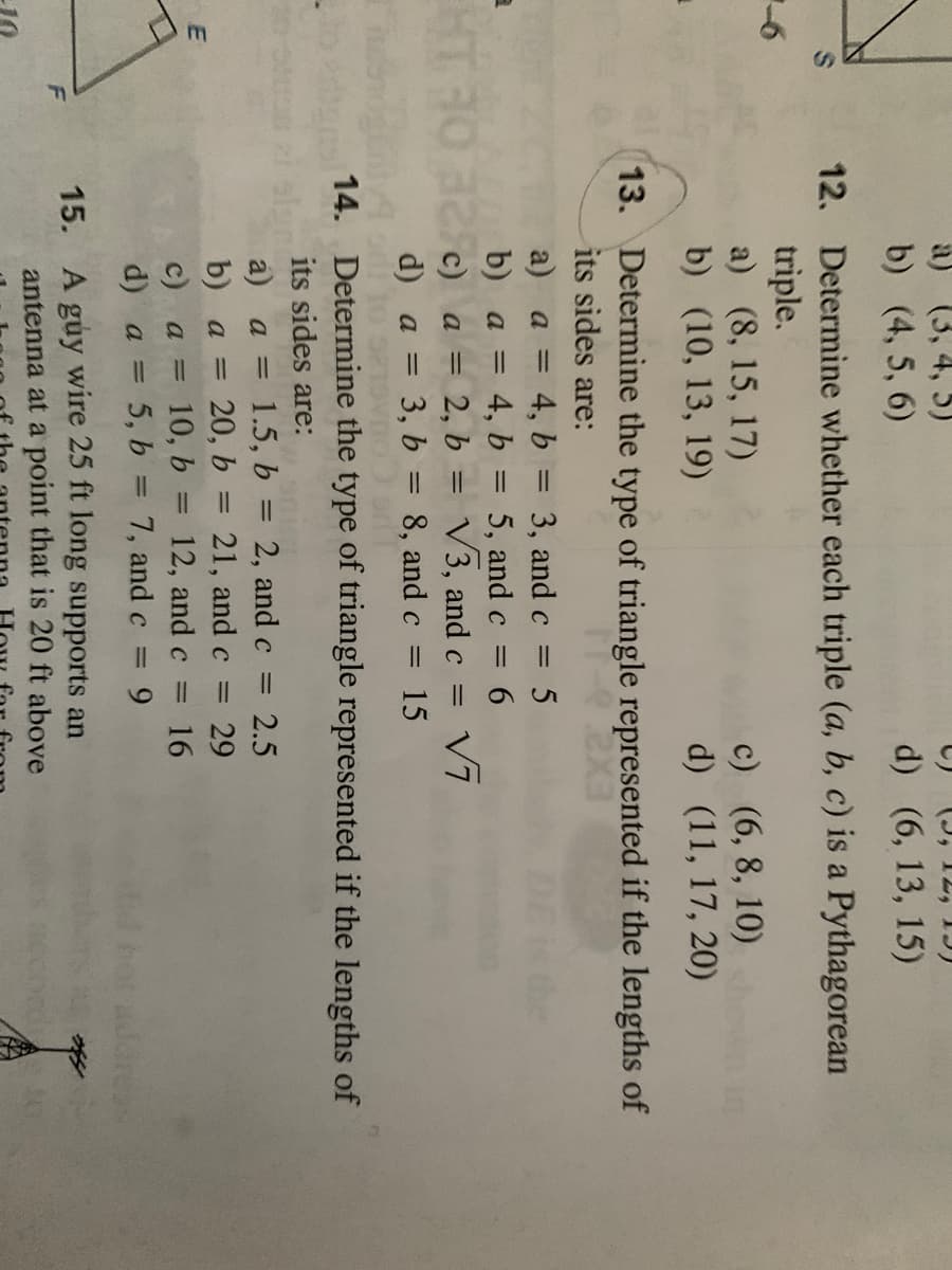 a) (3, 4, 5)
b) (4, 5, 6)
d) (6, 13, 15)
12. Determine whether each triple (a, b, c) is a Pythagorean
triple.
a) (8, 15, 17)
b) (10, 13, 19)
c) (6, 8, 10)
d) (11, 17, 20)
13. Determine the type of triangle represented if the lengths of
its sides are:
a) a = 4, b = 3, and c
4, b = 5, andc = 6
c) a = 2, b = V3, and c
= 3, b
the
%3D
%3D
b) а —
Vī
d) a
8, and c
15
%3D
14. Determine the type of triangle represented if the lengths of
its sides are:
a) a = 1.5, b = 2, and c = 2.5
|3|
b) a =
20, b = 21, and c = 29
%3D
c)
a = 10, b = 12, and c
16
d) a = 5, b = 7, and c
%3D
15. A guy wire 25 ft long supports an
antenna at a point that is 20 ft above
F
ccond
