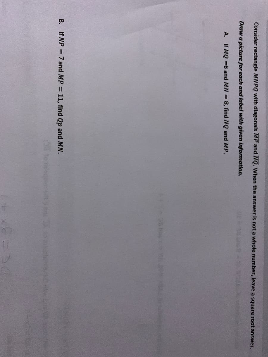 Consider rectangle MNPQ with diagonals MP and NQ. When the answer is not a whole number, leave a square root answer.
Draw a picture for each and label with given information.
A. If MQ =6 and MN = 8, find NQ and MP.
30 b
B. If NP = 7 and MP = 11, find Qp and MN.
