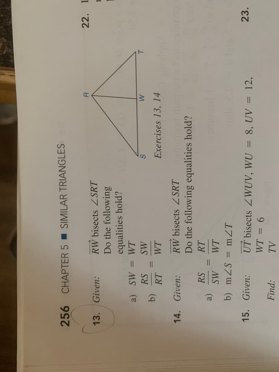 256 CHAPTER 5 I SIMILAR TRIANGLES d
22. L
RW bisects Z SRT
Do the following
13. Given:
equalities hold?
a) SW =
WT
%3D
MS
WT
RS
T.
RT
Exercises 13, 14
14. Given:
RW bisects Z SRT
Do the following equalities hold?
RS
RT
MS
WT
b) mZS = mZT
15. Given:
UT bisects ZWUV, WU = 8, UV = 12,
23.
Find:
9 =
AL
