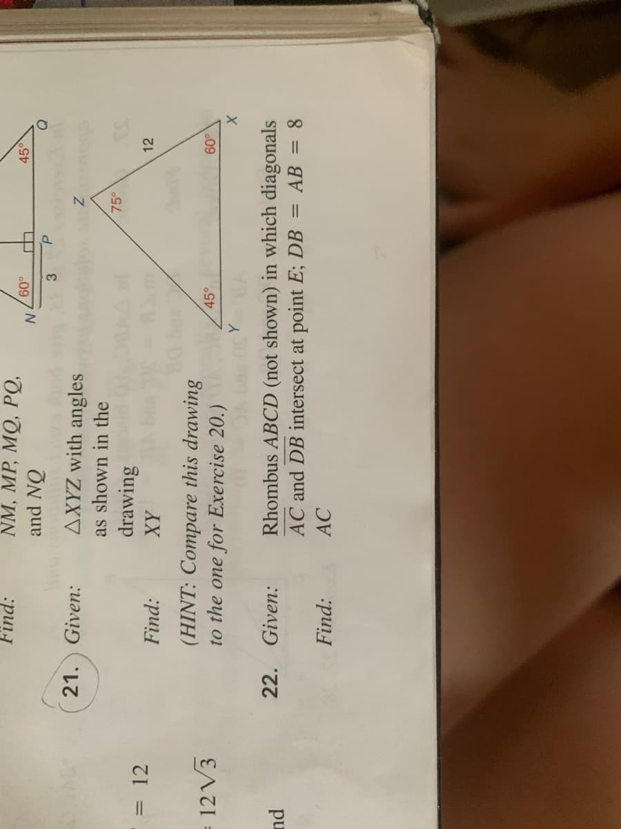 NM, MP, MQ, PQ,
and NQ
Find:
450
09
3
21. Given:
AXYZ with angles
as shown in the
75°
drawing
= 12
Find:
XY
12
12 V3
(HINT: Compare this drawing
to the one for Exercise 20.)
45°
Rhombus ABCD (not shown) in which diagonals
AC and DB intersect at point E; DB
22. Given:
pu
AB = 8
%3D
Find:
AC
