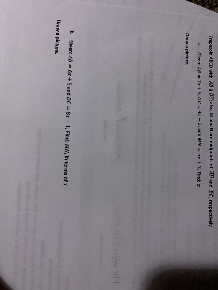 Trapezoid ABCD with AB || DC; also, M and N are midpoints of AD and BC, respectively
Given: AB = 7x + 5, DC = 4x-2, and MN = 5x +3, Find: x
a.
Draw a picture.
b. Given: AB = 6x +5 and DC = 8x-1, Find: MN, in terms of x
Draw a picture.
nard be
