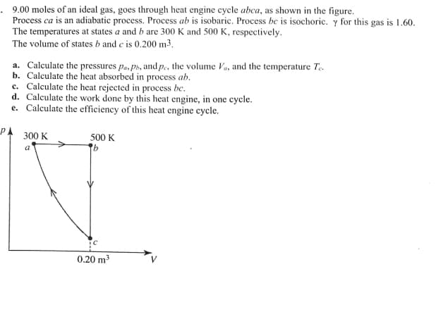 . 9.00 moles of an ideal gas, goes through heat engine cycle abca, as shown in the figure.
Process ca is an adiabatic process. Process ab is isobaric. Process be is isochoric. y for this gas is 1.60.
The temperatures at states a and b are 300 K and 500 K, respectively.
The volume of states b and c is 0.200 m3,
a. Calculate the pressures pa, ph, and p., the volume Va, and the temperature Te.
b. Calculate the heat absorbed in process ab.
c. Calculate the heat rejected in process bc.
d. Calculate the work done by this heat engine, in one cycle.
e. Calculate the efficiency of this heat engine cycle.
PA
300 K
500 K
a
0.20 m3
