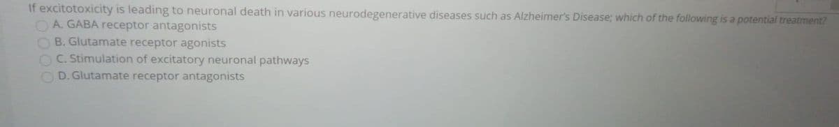 If excitotoxicity is leading to neuronal death in various neurodegenerative diseases such as Alzheimer's Disease; which of the following is a potential treatment?
A. GABA receptor antagonists
B. Glutamate receptor agonists
C. Stimulation of excitatory neuronal pathways
D. Glutamate receptor antagonists
