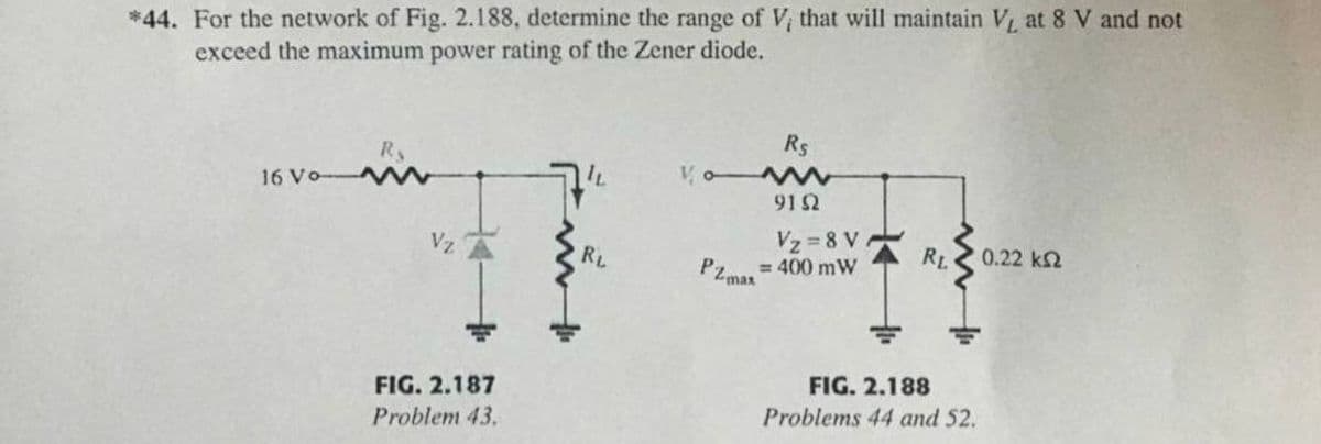 *44. For the network of Fig. 2.188, determine the range of V, that will maintain V at 8 V and not
exceed the maximum power rating of the Zener diode.
Rs
Ry
16 Vo W
Vo W
912
Vz =8 V
0.22 k2
Vz
RL
RL
= 400 mW
PZmas
FIG. 2.188
FIG. 2.187
Problems 44 and 52.
Problem 43.
