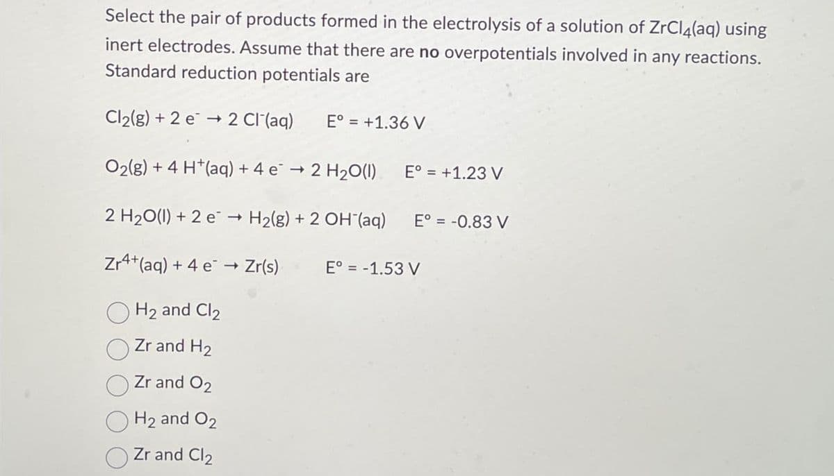 Select the pair of products formed in the electrolysis of a solution of ZrCl4(aq) using
inert electrodes. Assume that there are no overpotentials involved in any reactions.
Standard reduction potentials are
Cl2(g) +2 e 2 Cl¯(aq)
→>
E° = +1.36 V
O2(g) + 4 H+(aq) + 4 e → 2 H2O(l) E° = +1.23 V
2 H2O(l) +2 e→H2(g) + 2 OH(aq) E° = -0.83 V
Zr+(aq) +4 e → Zr(s)
->
E° = -1.53 V
H2 and Cl2
Zr and H2
Zr and O2
H2 and O2
Zr and Cl2