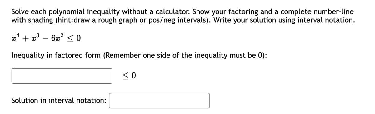 Solve each polynomial inequality without a calculator. Show your factoring and a complete number-line
with shading (hint:draw a rough graph or pos/neg intervals). Write your solution using interval notation.
x* + x°
6x? < 0
Inequality in factored form (Remember one side of the inequality must be 0):
Solution in interval notation:
