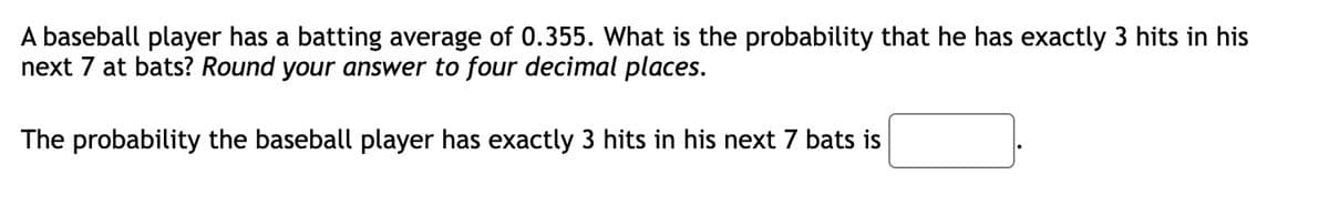 A baseball player has a batting average of 0.355. What is the probability that he has exactly 3 hits in his
next 7 at bats? Round your answer to four decimal places.
The probability the baseball player has exactly 3 hits in his next 7 bats is